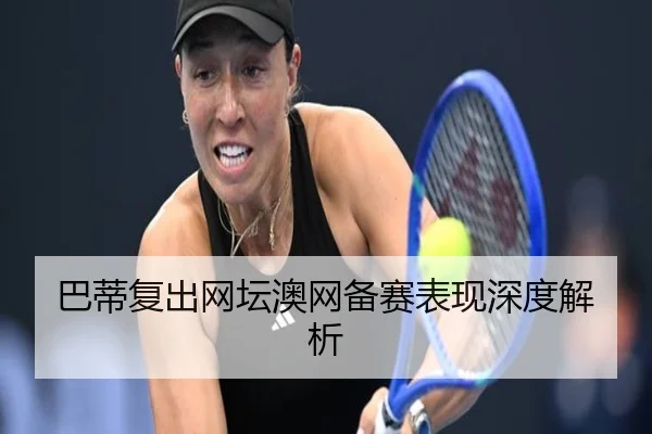 巴蒂复出网坛澳网备赛表现深度解析